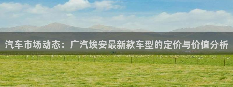 临平摩根娱乐会所:汽车市场动态:广汽埃安最新款车型的定价与价